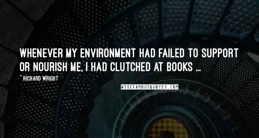 Richard Wright Quotes: Whenever my environment had failed to support or nourish me, I had clutched at books ...