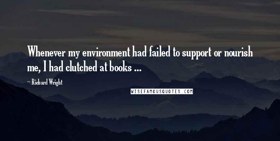 Richard Wright Quotes: Whenever my environment had failed to support or nourish me, I had clutched at books ...