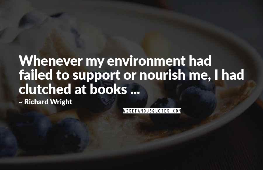 Richard Wright Quotes: Whenever my environment had failed to support or nourish me, I had clutched at books ...