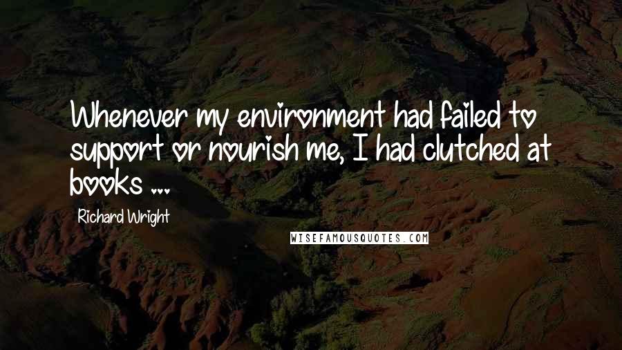 Richard Wright Quotes: Whenever my environment had failed to support or nourish me, I had clutched at books ...