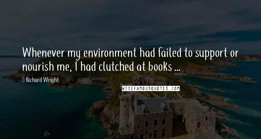 Richard Wright Quotes: Whenever my environment had failed to support or nourish me, I had clutched at books ...