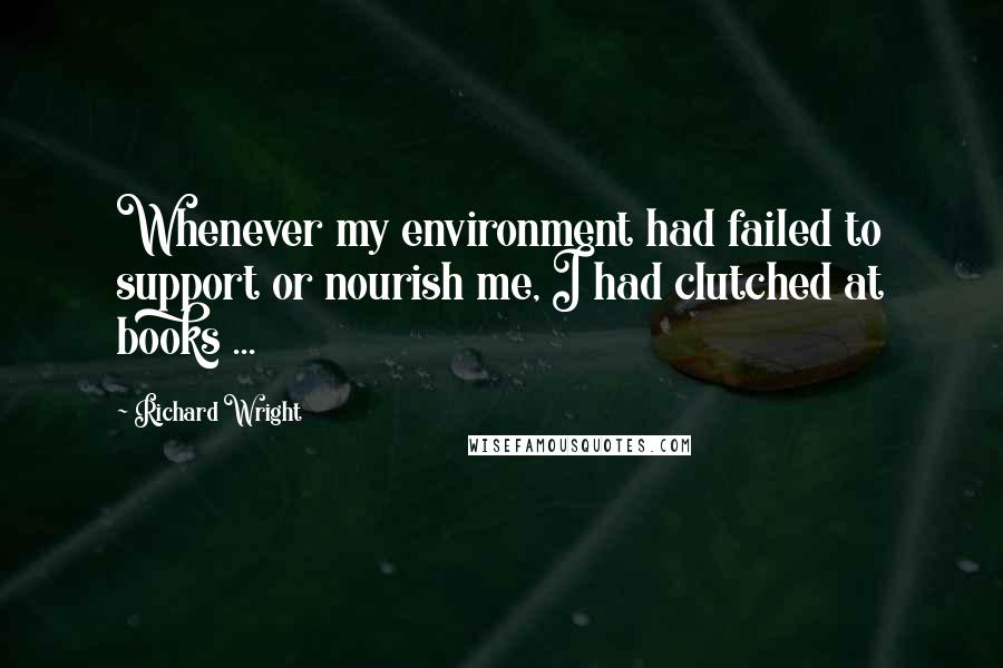 Richard Wright Quotes: Whenever my environment had failed to support or nourish me, I had clutched at books ...