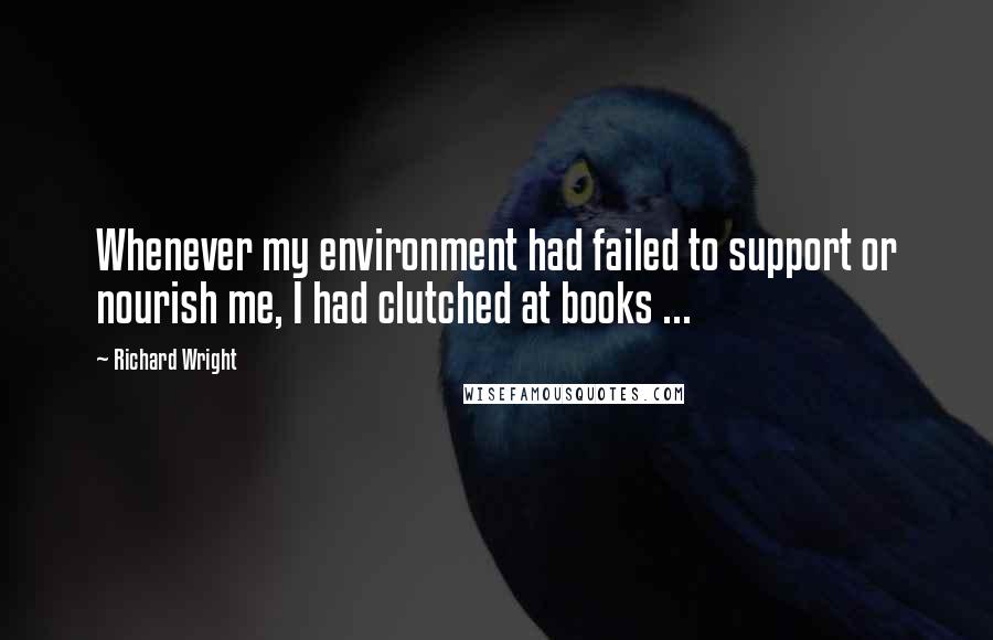 Richard Wright Quotes: Whenever my environment had failed to support or nourish me, I had clutched at books ...