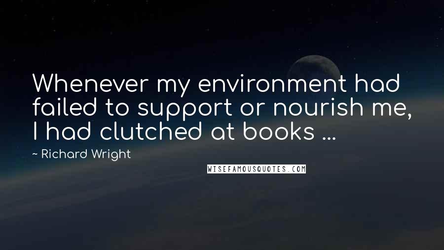 Richard Wright Quotes: Whenever my environment had failed to support or nourish me, I had clutched at books ...