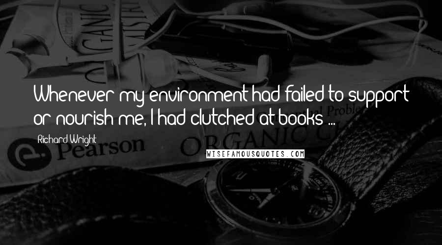 Richard Wright Quotes: Whenever my environment had failed to support or nourish me, I had clutched at books ...