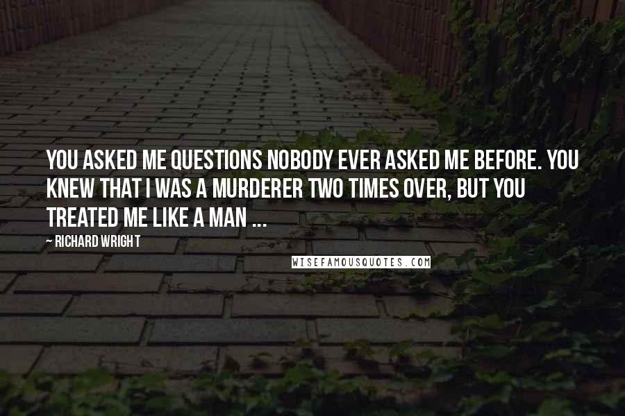 Richard Wright Quotes: You asked me questions nobody ever asked me before. You knew that I was a murderer two times over, but you treated me like a man ...