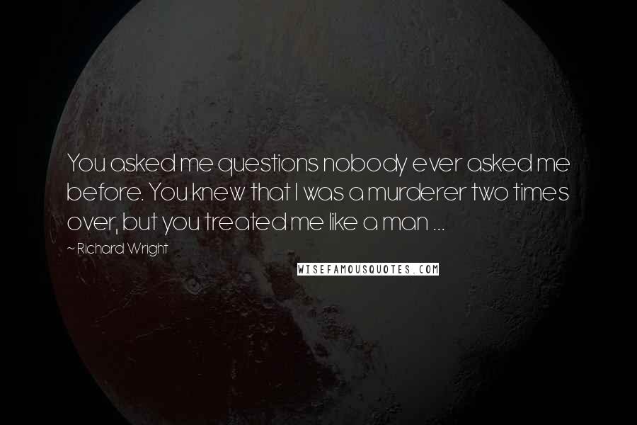 Richard Wright Quotes: You asked me questions nobody ever asked me before. You knew that I was a murderer two times over, but you treated me like a man ...