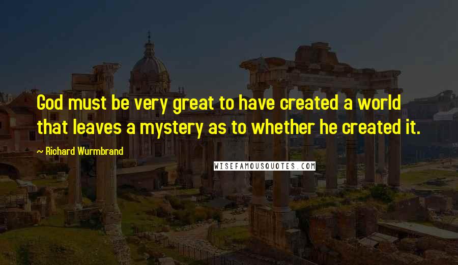 Richard Wurmbrand Quotes: God must be very great to have created a world that leaves a mystery as to whether he created it.