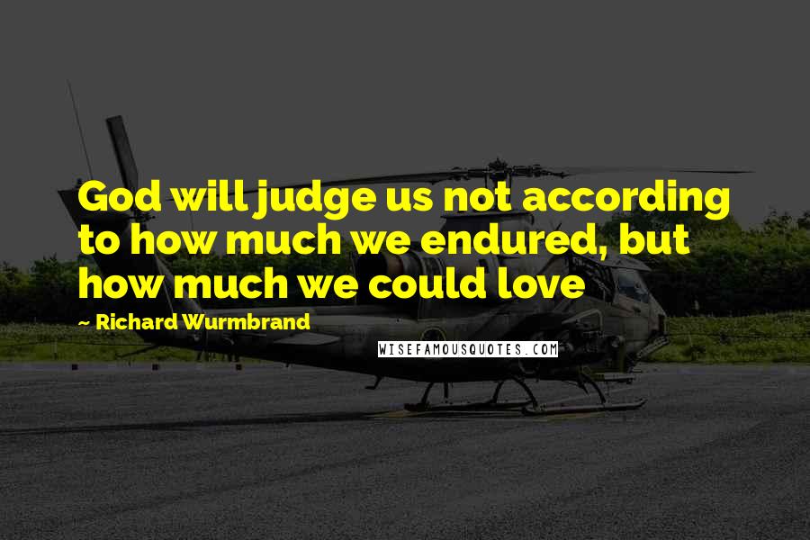 Richard Wurmbrand Quotes: God will judge us not according to how much we endured, but how much we could love