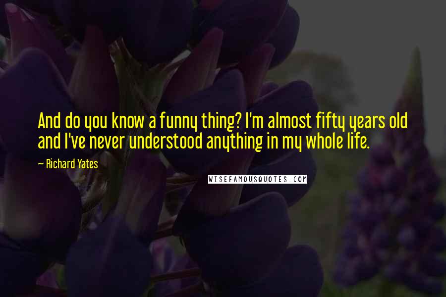 Richard Yates Quotes: And do you know a funny thing? I'm almost fifty years old and I've never understood anything in my whole life.