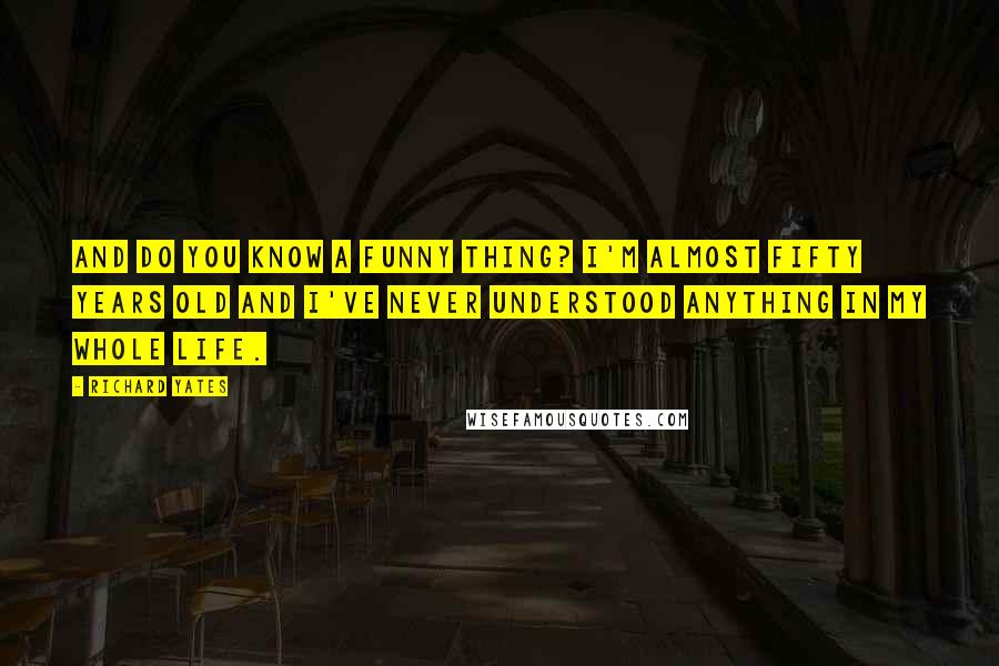 Richard Yates Quotes: And do you know a funny thing? I'm almost fifty years old and I've never understood anything in my whole life.