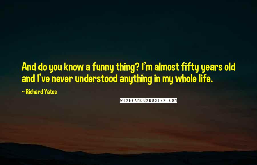 Richard Yates Quotes: And do you know a funny thing? I'm almost fifty years old and I've never understood anything in my whole life.