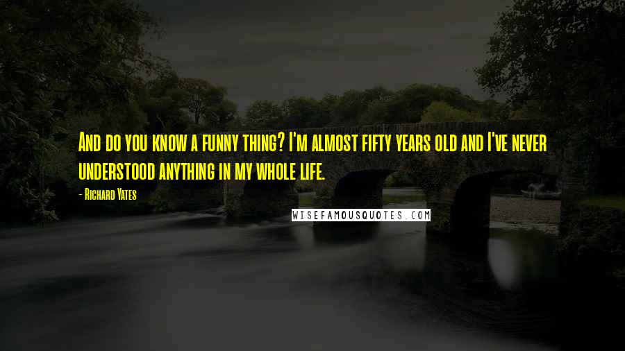 Richard Yates Quotes: And do you know a funny thing? I'm almost fifty years old and I've never understood anything in my whole life.