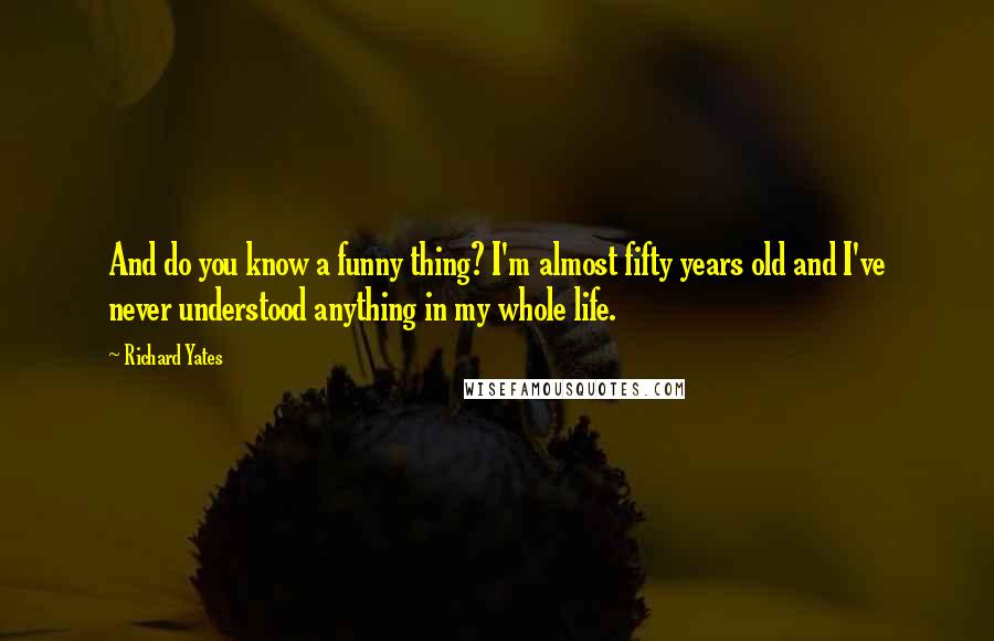 Richard Yates Quotes: And do you know a funny thing? I'm almost fifty years old and I've never understood anything in my whole life.