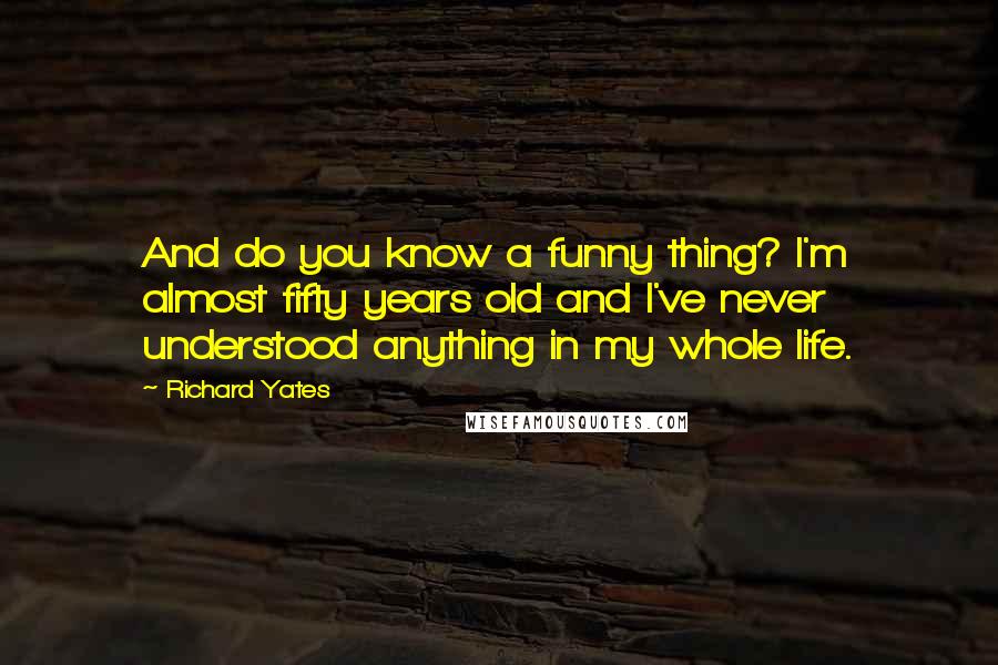 Richard Yates Quotes: And do you know a funny thing? I'm almost fifty years old and I've never understood anything in my whole life.