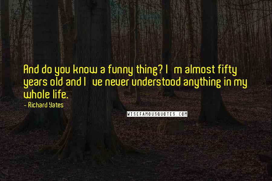 Richard Yates Quotes: And do you know a funny thing? I'm almost fifty years old and I've never understood anything in my whole life.