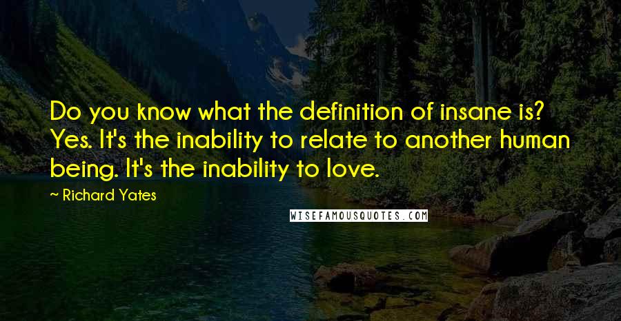 Richard Yates Quotes: Do you know what the definition of insane is? Yes. It's the inability to relate to another human being. It's the inability to love.