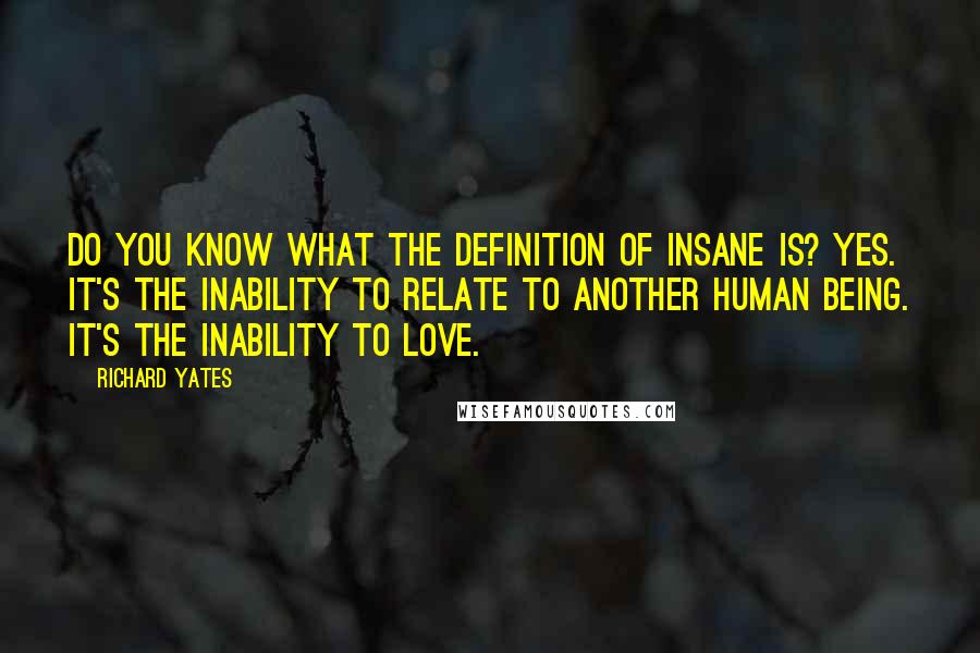 Richard Yates Quotes: Do you know what the definition of insane is? Yes. It's the inability to relate to another human being. It's the inability to love.