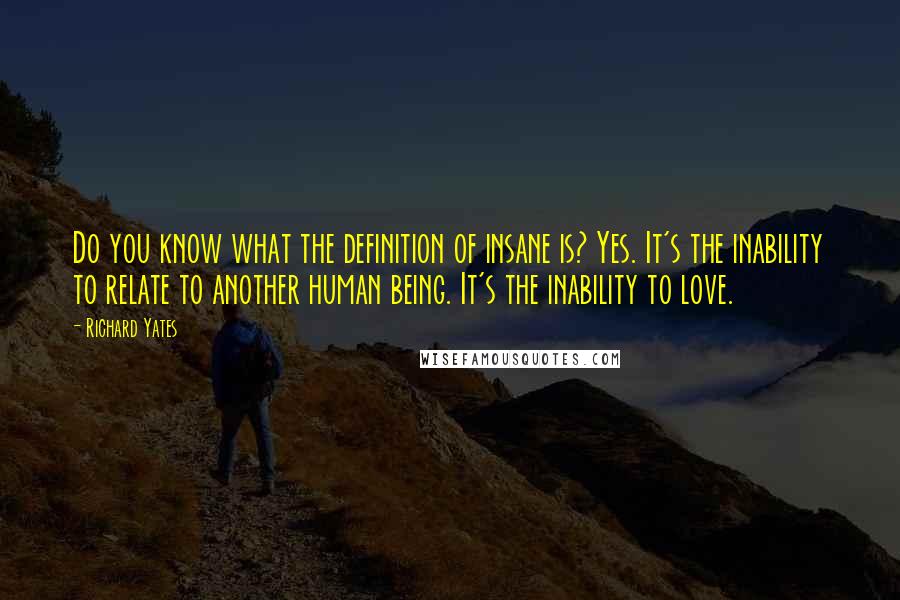 Richard Yates Quotes: Do you know what the definition of insane is? Yes. It's the inability to relate to another human being. It's the inability to love.