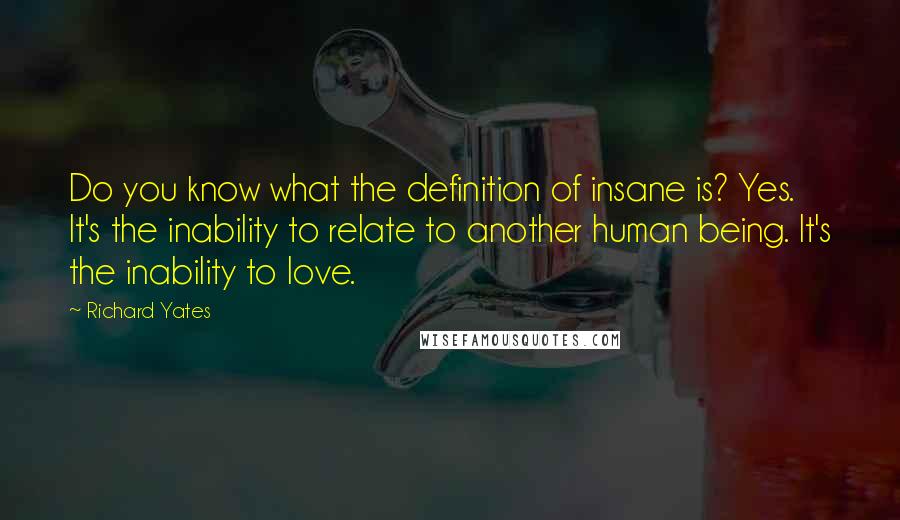 Richard Yates Quotes: Do you know what the definition of insane is? Yes. It's the inability to relate to another human being. It's the inability to love.