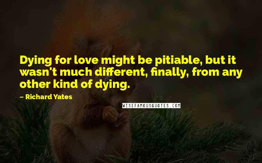 Richard Yates Quotes: Dying for love might be pitiable, but it wasn't much different, finally, from any other kind of dying.