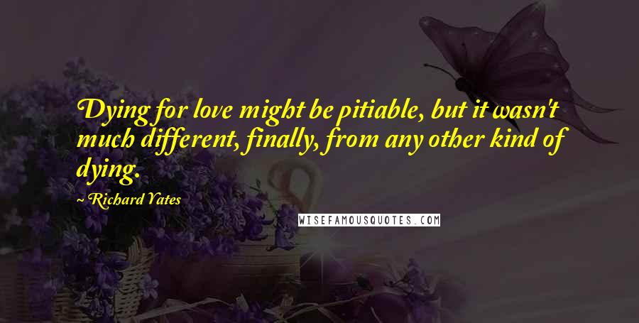 Richard Yates Quotes: Dying for love might be pitiable, but it wasn't much different, finally, from any other kind of dying.