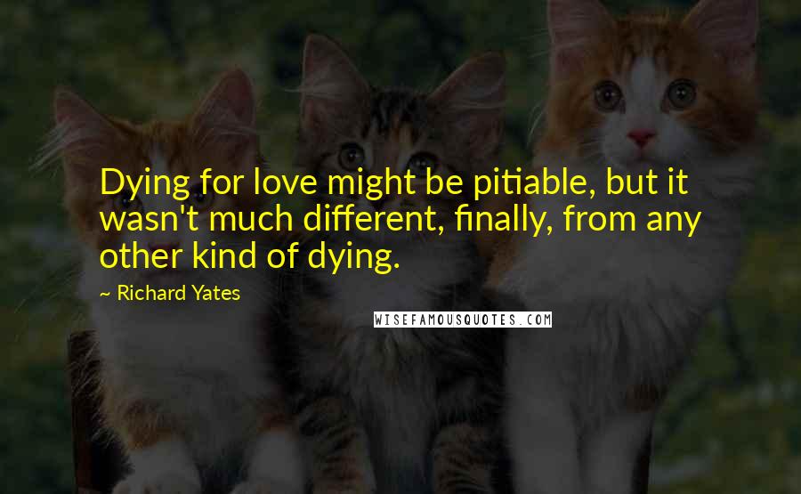 Richard Yates Quotes: Dying for love might be pitiable, but it wasn't much different, finally, from any other kind of dying.