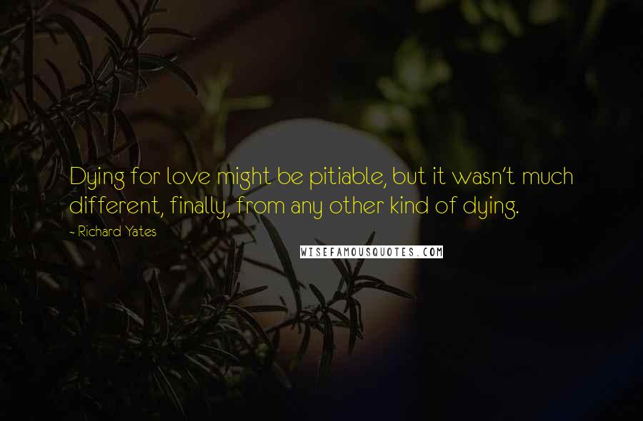 Richard Yates Quotes: Dying for love might be pitiable, but it wasn't much different, finally, from any other kind of dying.