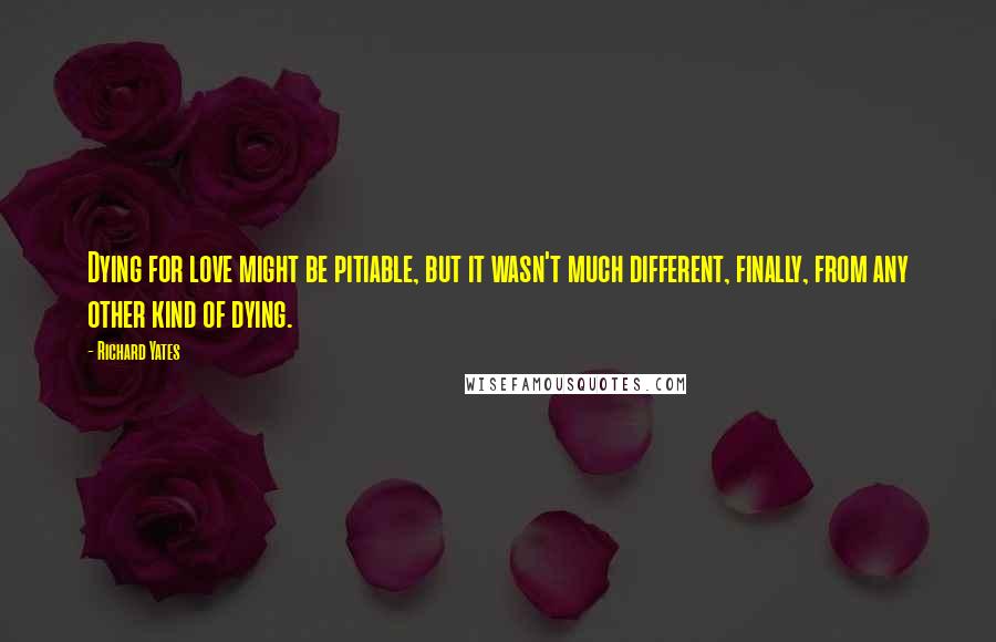 Richard Yates Quotes: Dying for love might be pitiable, but it wasn't much different, finally, from any other kind of dying.