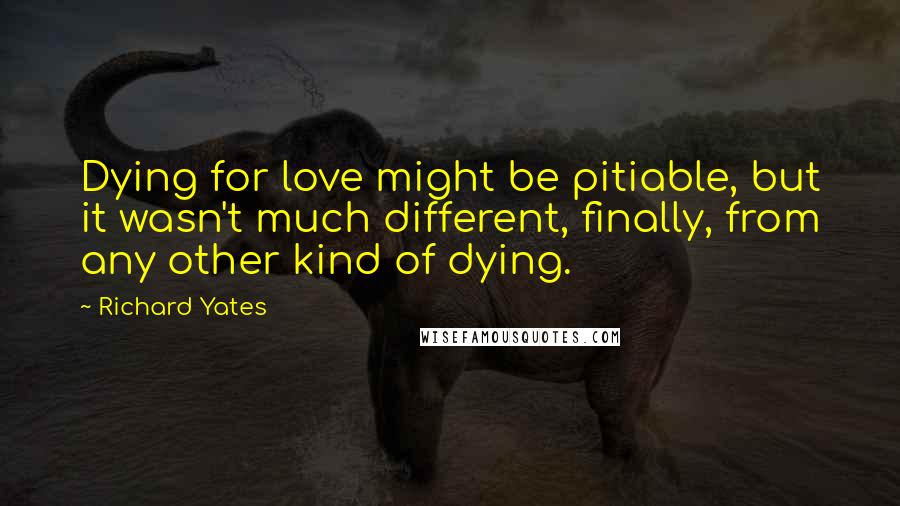 Richard Yates Quotes: Dying for love might be pitiable, but it wasn't much different, finally, from any other kind of dying.