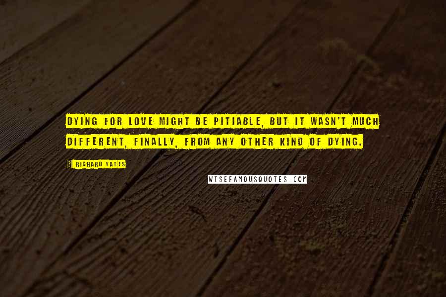 Richard Yates Quotes: Dying for love might be pitiable, but it wasn't much different, finally, from any other kind of dying.