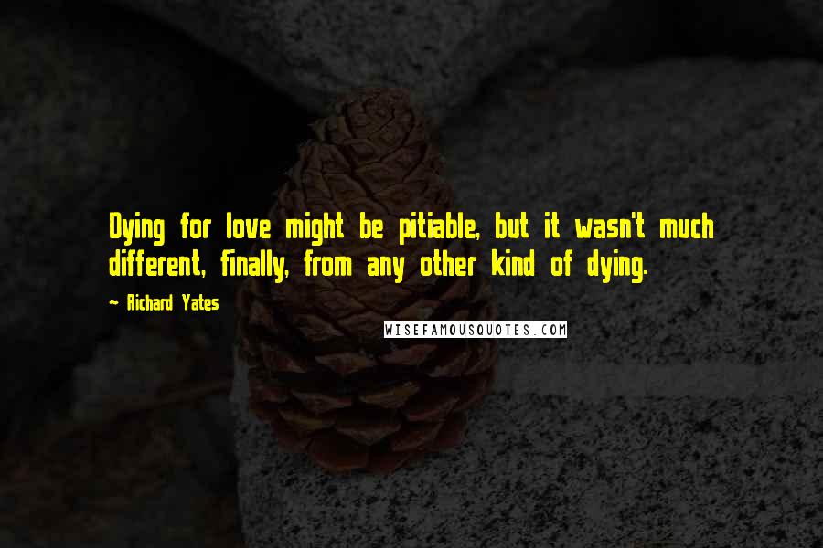 Richard Yates Quotes: Dying for love might be pitiable, but it wasn't much different, finally, from any other kind of dying.