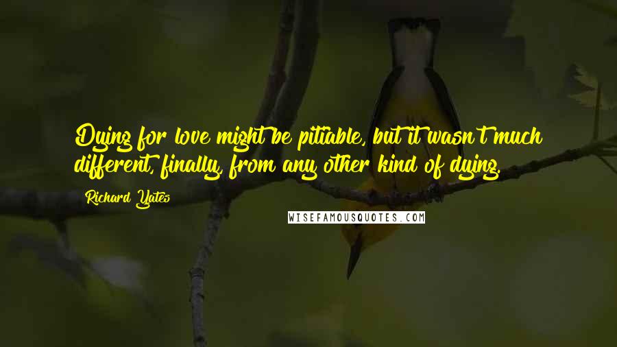 Richard Yates Quotes: Dying for love might be pitiable, but it wasn't much different, finally, from any other kind of dying.