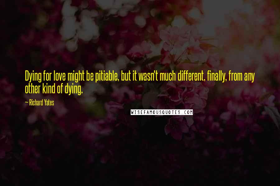 Richard Yates Quotes: Dying for love might be pitiable, but it wasn't much different, finally, from any other kind of dying.