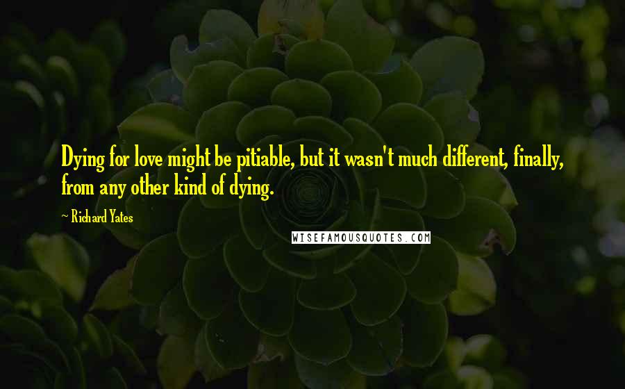 Richard Yates Quotes: Dying for love might be pitiable, but it wasn't much different, finally, from any other kind of dying.