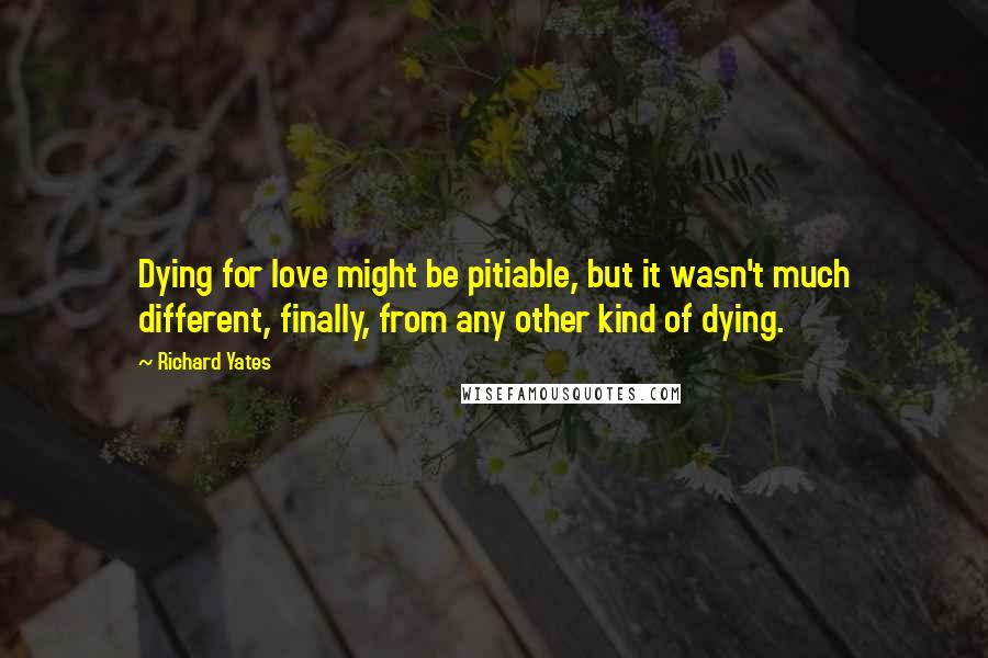 Richard Yates Quotes: Dying for love might be pitiable, but it wasn't much different, finally, from any other kind of dying.