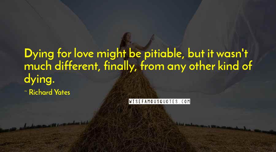 Richard Yates Quotes: Dying for love might be pitiable, but it wasn't much different, finally, from any other kind of dying.