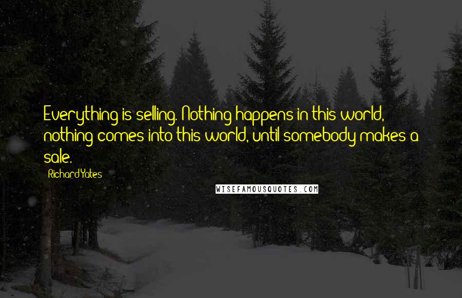 Richard Yates Quotes: Everything is selling. Nothing happens in this world, nothing comes into this world, until somebody makes a sale.