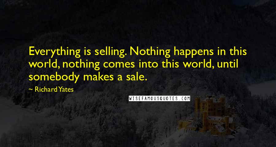 Richard Yates Quotes: Everything is selling. Nothing happens in this world, nothing comes into this world, until somebody makes a sale.