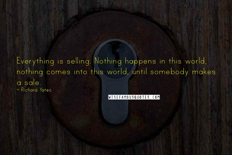 Richard Yates Quotes: Everything is selling. Nothing happens in this world, nothing comes into this world, until somebody makes a sale.