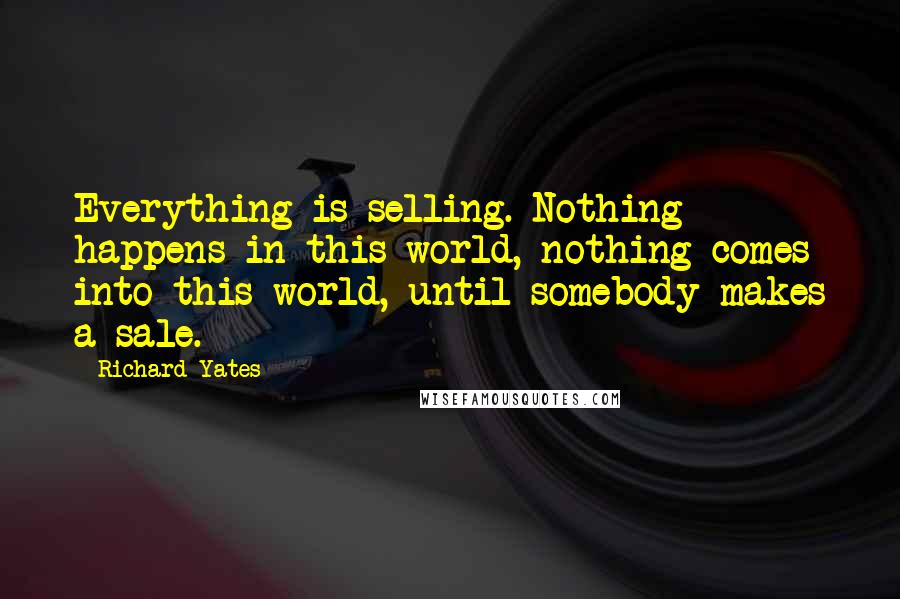 Richard Yates Quotes: Everything is selling. Nothing happens in this world, nothing comes into this world, until somebody makes a sale.