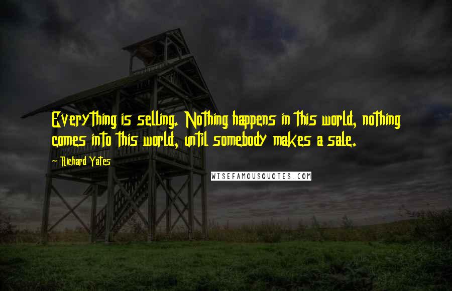 Richard Yates Quotes: Everything is selling. Nothing happens in this world, nothing comes into this world, until somebody makes a sale.