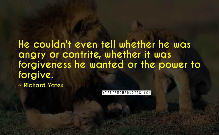 Richard Yates Quotes: He couldn't even tell whether he was angry or contrite, whether it was forgiveness he wanted or the power to forgive.