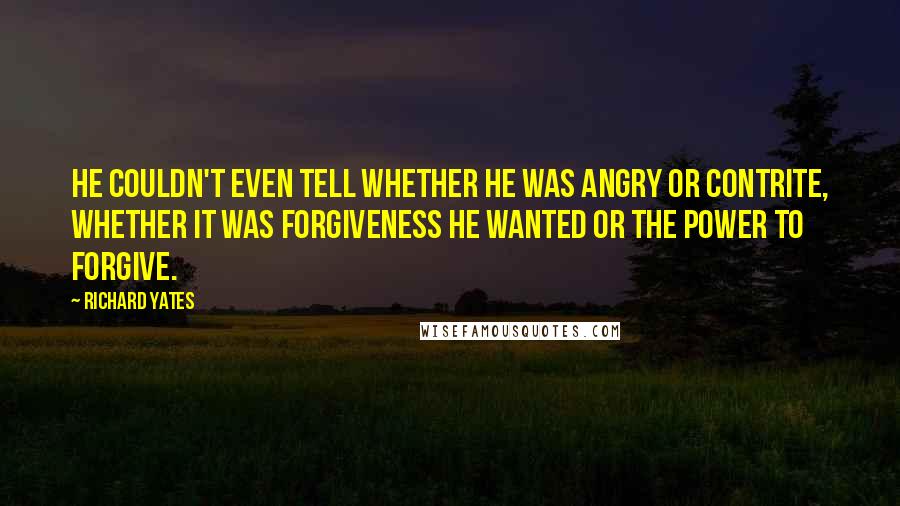 Richard Yates Quotes: He couldn't even tell whether he was angry or contrite, whether it was forgiveness he wanted or the power to forgive.