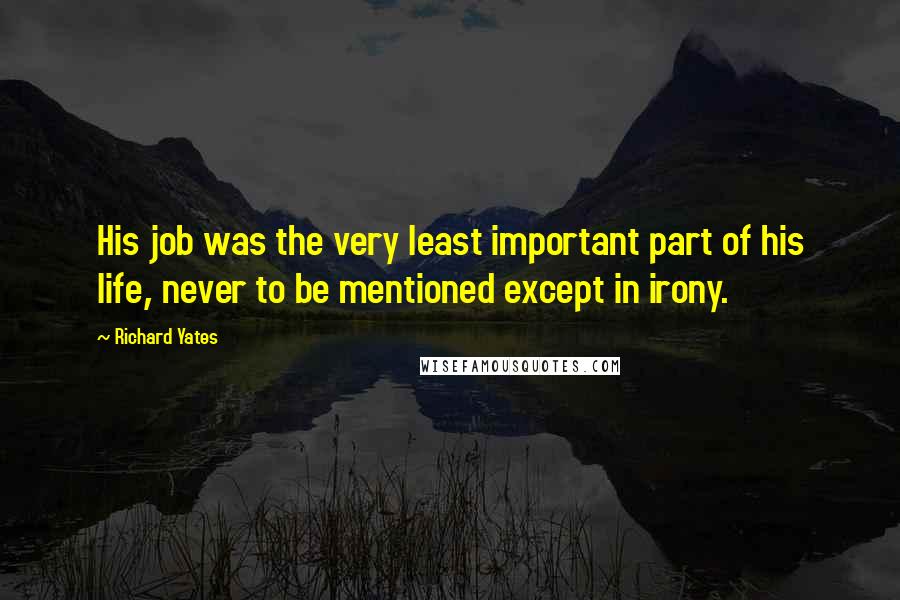 Richard Yates Quotes: His job was the very least important part of his life, never to be mentioned except in irony.