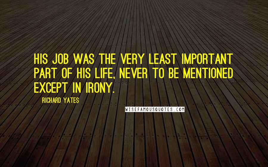 Richard Yates Quotes: His job was the very least important part of his life, never to be mentioned except in irony.