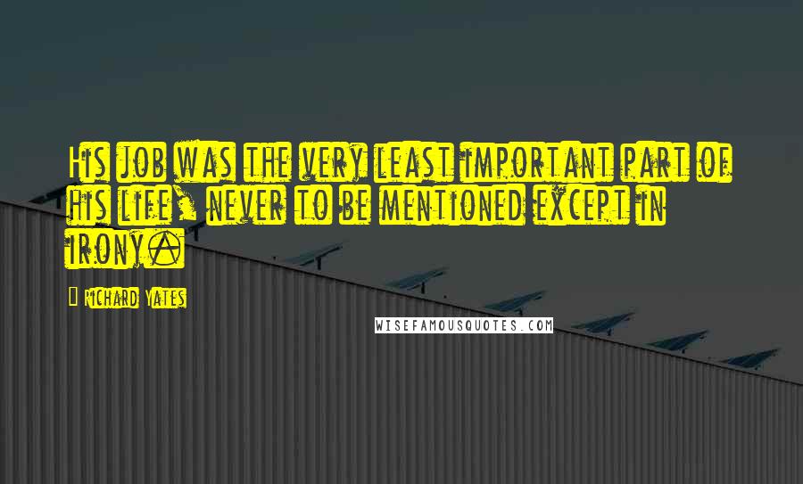 Richard Yates Quotes: His job was the very least important part of his life, never to be mentioned except in irony.