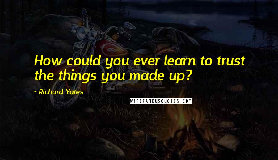 Richard Yates Quotes: How could you ever learn to trust the things you made up?