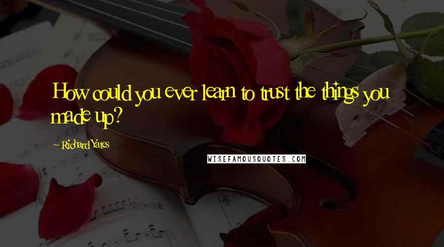 Richard Yates Quotes: How could you ever learn to trust the things you made up?