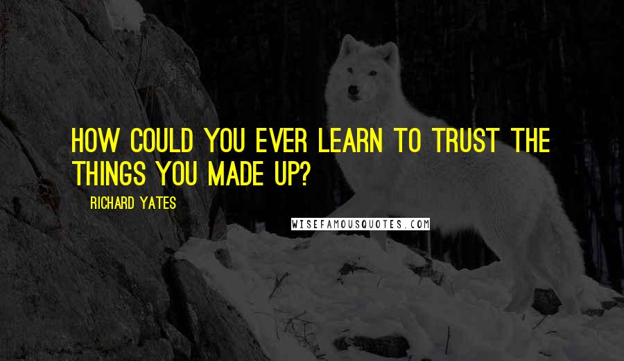 Richard Yates Quotes: How could you ever learn to trust the things you made up?